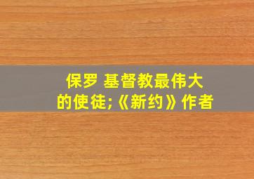 保罗 基督教最伟大的使徒;《新约》作者